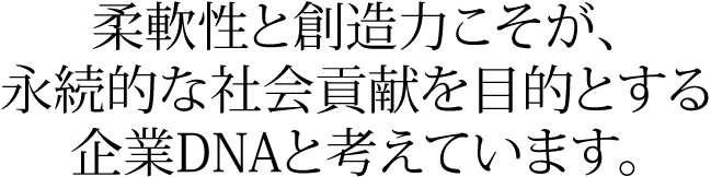 柔軟性と創造力こそが、永続的な社会貢献を目的とする企業DNAと考えています。