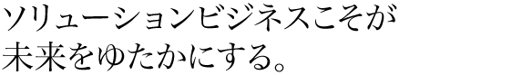 ソリューションビジネスこそが未来をゆたかにする